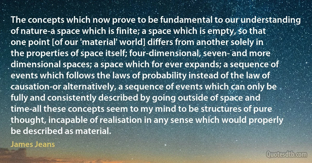 The concepts which now prove to be fundamental to our understanding of nature-a space which is finite; a space which is empty, so that one point [of our 'material' world] differs from another solely in the properties of space itself; four-dimensional, seven- and more dimensional spaces; a space which for ever expands; a sequence of events which follows the laws of probability instead of the law of causation-or alternatively, a sequence of events which can only be fully and consistently described by going outside of space and time-all these concepts seem to my mind to be structures of pure thought, incapable of realisation in any sense which would properly be described as material. (James Jeans)