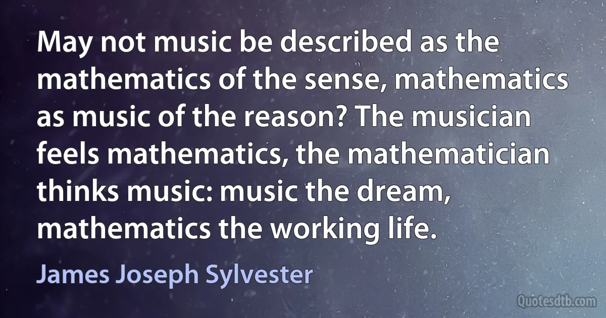 May not music be described as the mathematics of the sense, mathematics as music of the reason? The musician feels mathematics, the mathematician thinks music: music the dream, mathematics the working life. (James Joseph Sylvester)