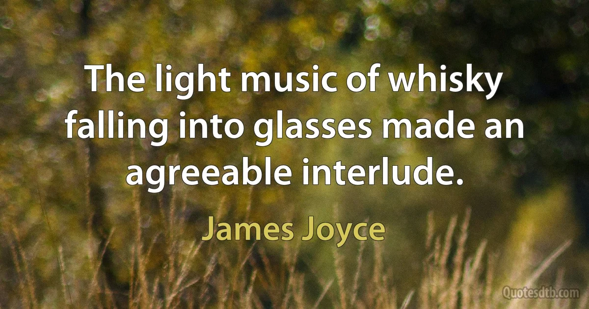 The light music of whisky falling into glasses made an agreeable interlude. (James Joyce)