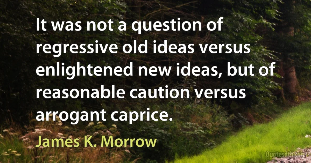 It was not a question of regressive old ideas versus enlightened new ideas, but of reasonable caution versus arrogant caprice. (James K. Morrow)