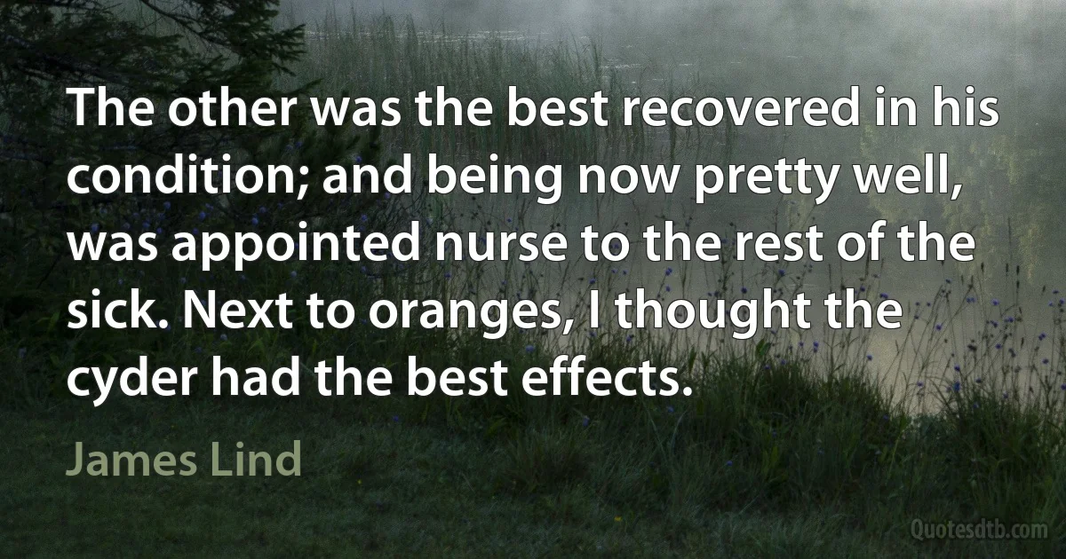 The other was the best recovered in his condition; and being now pretty well, was appointed nurse to the rest of the sick. Next to oranges, I thought the cyder had the best effects. (James Lind)