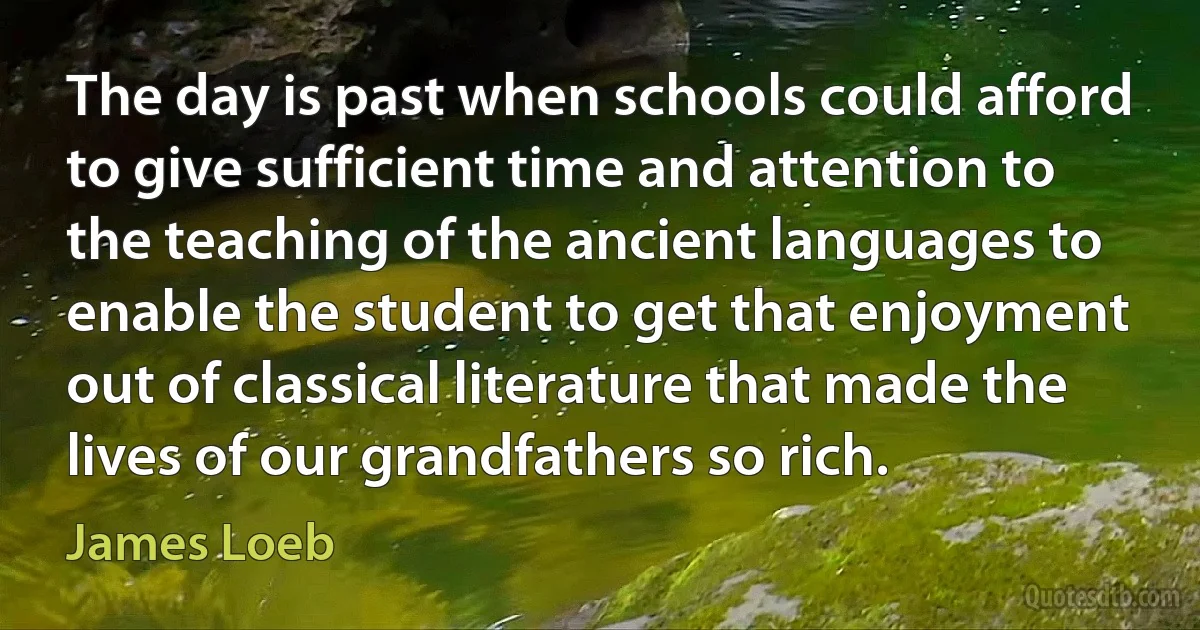 The day is past when schools could afford to give sufficient time and attention to the teaching of the ancient languages to enable the student to get that enjoyment out of classical literature that made the lives of our grandfathers so rich. (James Loeb)