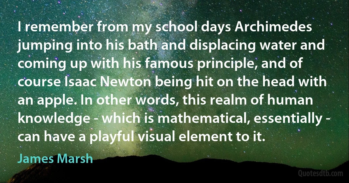 I remember from my school days Archimedes jumping into his bath and displacing water and coming up with his famous principle, and of course Isaac Newton being hit on the head with an apple. In other words, this realm of human knowledge - which is mathematical, essentially - can have a playful visual element to it. (James Marsh)