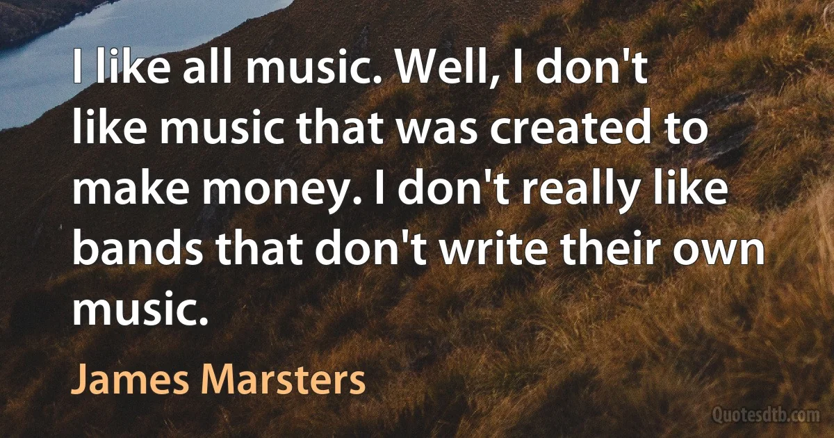 I like all music. Well, I don't like music that was created to make money. I don't really like bands that don't write their own music. (James Marsters)