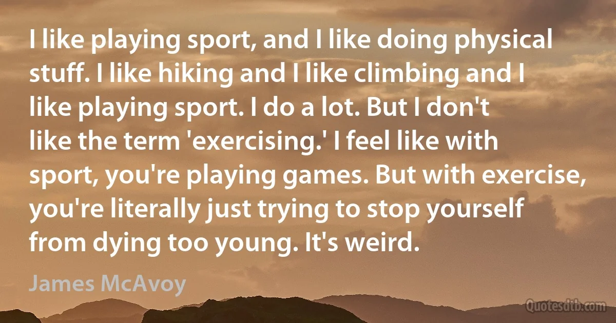 I like playing sport, and I like doing physical stuff. I like hiking and I like climbing and I like playing sport. I do a lot. But I don't like the term 'exercising.' I feel like with sport, you're playing games. But with exercise, you're literally just trying to stop yourself from dying too young. It's weird. (James McAvoy)