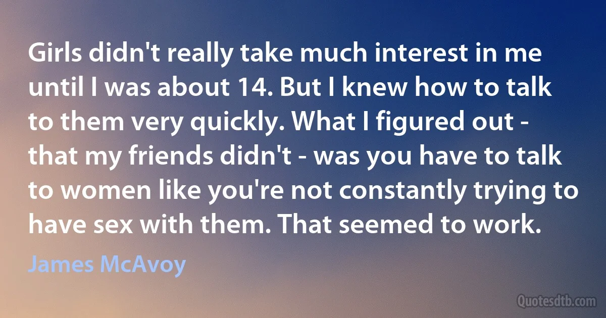 Girls didn't really take much interest in me until I was about 14. But I knew how to talk to them very quickly. What I figured out - that my friends didn't - was you have to talk to women like you're not constantly trying to have sex with them. That seemed to work. (James McAvoy)