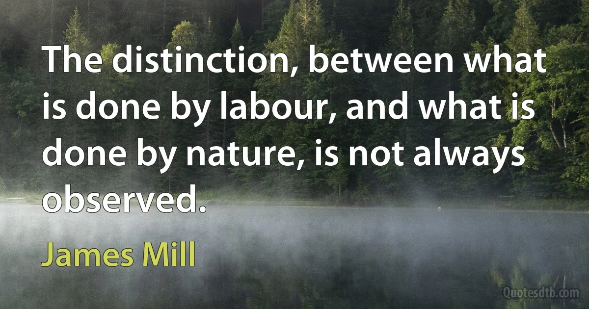 The distinction, between what is done by labour, and what is done by nature, is not always observed. (James Mill)