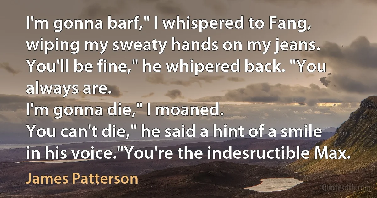 I'm gonna barf," I whispered to Fang, wiping my sweaty hands on my jeans.
You'll be fine," he whipered back. "You always are.
I'm gonna die," I moaned.
You can't die," he said a hint of a smile in his voice."You're the indesructible Max. (James Patterson)