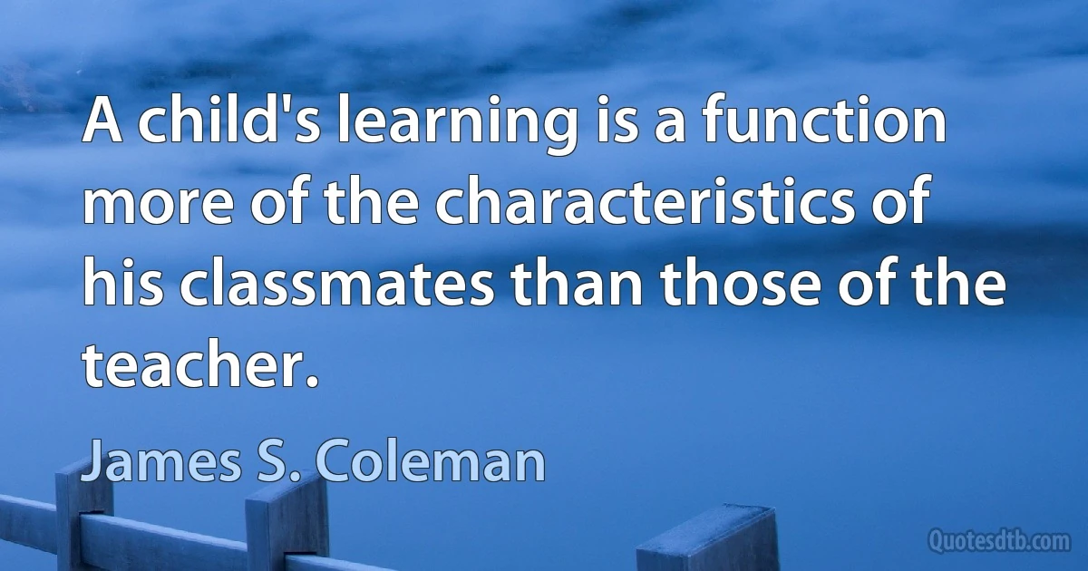 A child's learning is a function more of the characteristics of his classmates than those of the teacher. (James S. Coleman)