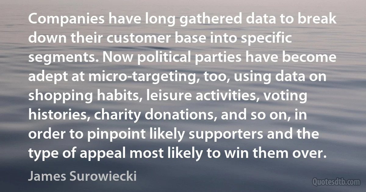 Companies have long gathered data to break down their customer base into specific segments. Now political parties have become adept at micro-targeting, too, using data on shopping habits, leisure activities, voting histories, charity donations, and so on, in order to pinpoint likely supporters and the type of appeal most likely to win them over. (James Surowiecki)