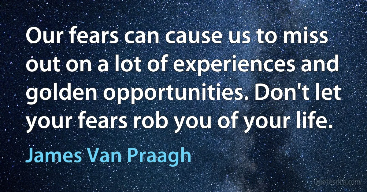 Our fears can cause us to miss out on a lot of experiences and golden opportunities. Don't let your fears rob you of your life. (James Van Praagh)