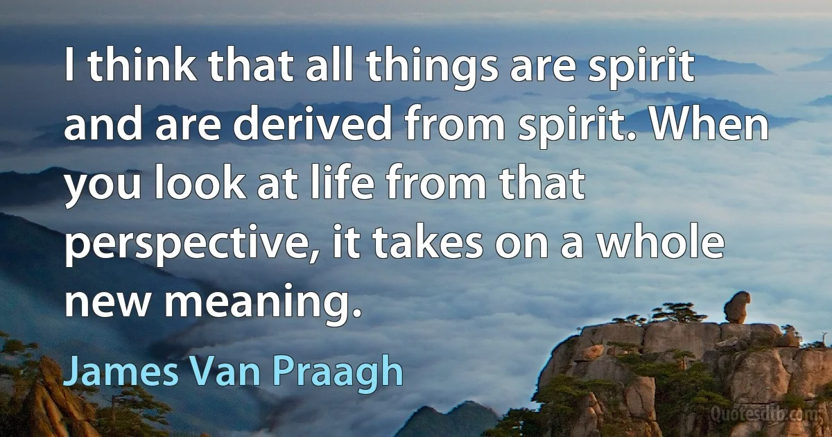 I think that all things are spirit and are derived from spirit. When you look at life from that perspective, it takes on a whole new meaning. (James Van Praagh)