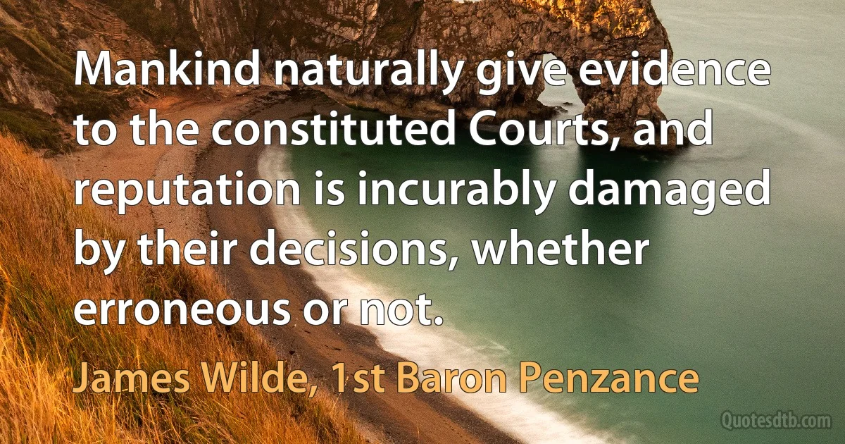 Mankind naturally give evidence to the constituted Courts, and reputation is incurably damaged by their decisions, whether erroneous or not. (James Wilde, 1st Baron Penzance)