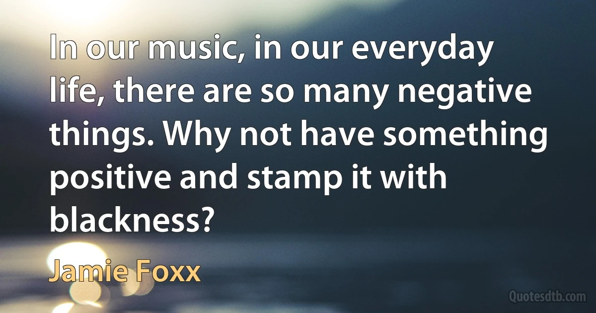 In our music, in our everyday life, there are so many negative things. Why not have something positive and stamp it with blackness? (Jamie Foxx)