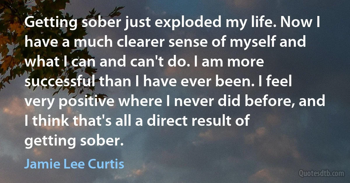 Getting sober just exploded my life. Now I have a much clearer sense of myself and what I can and can't do. I am more successful than I have ever been. I feel very positive where I never did before, and I think that's all a direct result of getting sober. (Jamie Lee Curtis)