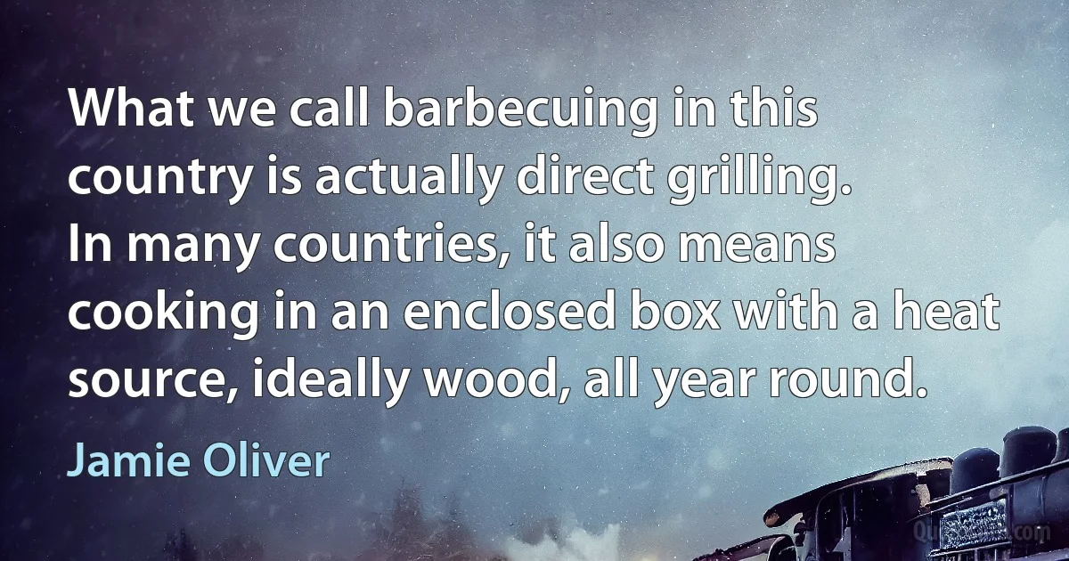 What we call barbecuing in this country is actually direct grilling. In many countries, it also means cooking in an enclosed box with a heat source, ideally wood, all year round. (Jamie Oliver)