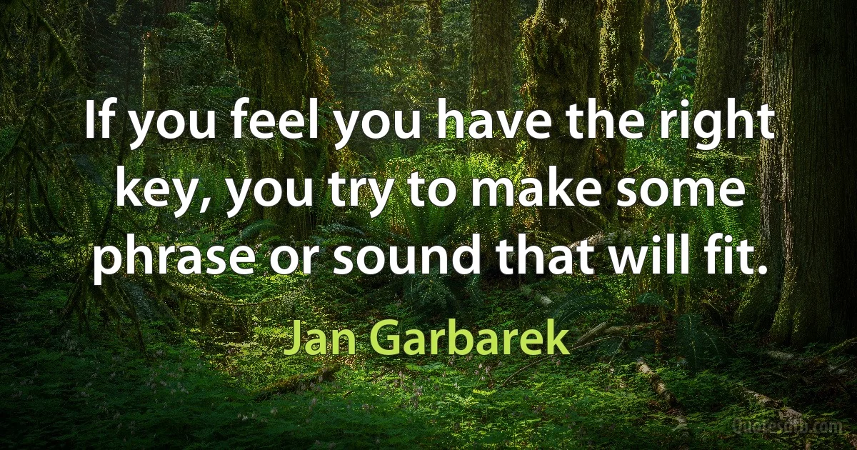 If you feel you have the right key, you try to make some phrase or sound that will fit. (Jan Garbarek)