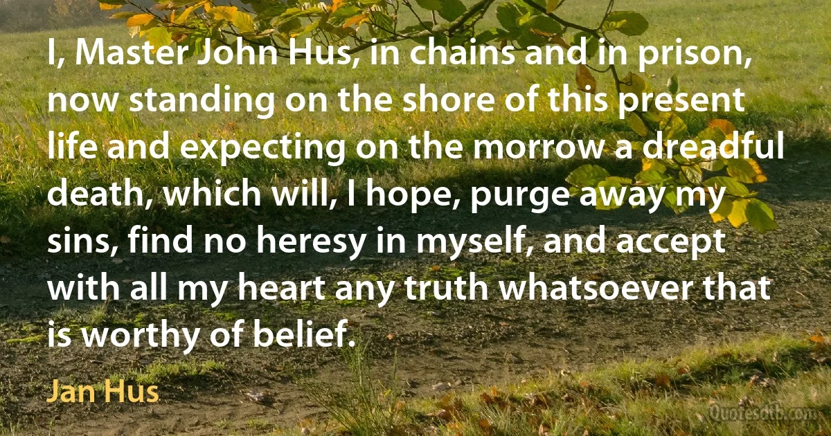 I, Master John Hus, in chains and in prison, now standing on the shore of this present life and expecting on the morrow a dreadful death, which will, I hope, purge away my sins, find no heresy in myself, and accept with all my heart any truth whatsoever that is worthy of belief. (Jan Hus)