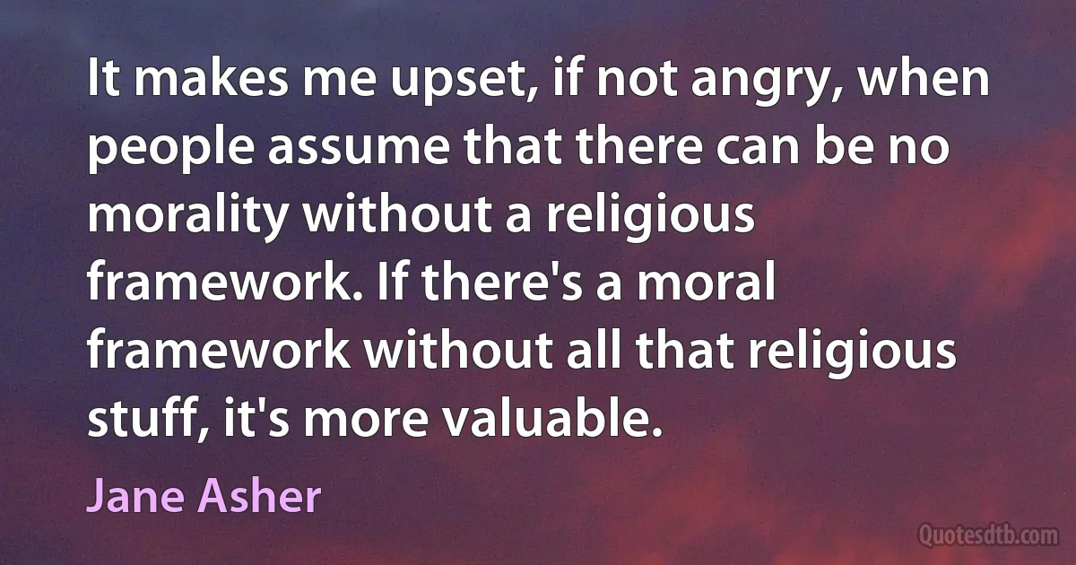 It makes me upset, if not angry, when people assume that there can be no morality without a religious framework. If there's a moral framework without all that religious stuff, it's more valuable. (Jane Asher)