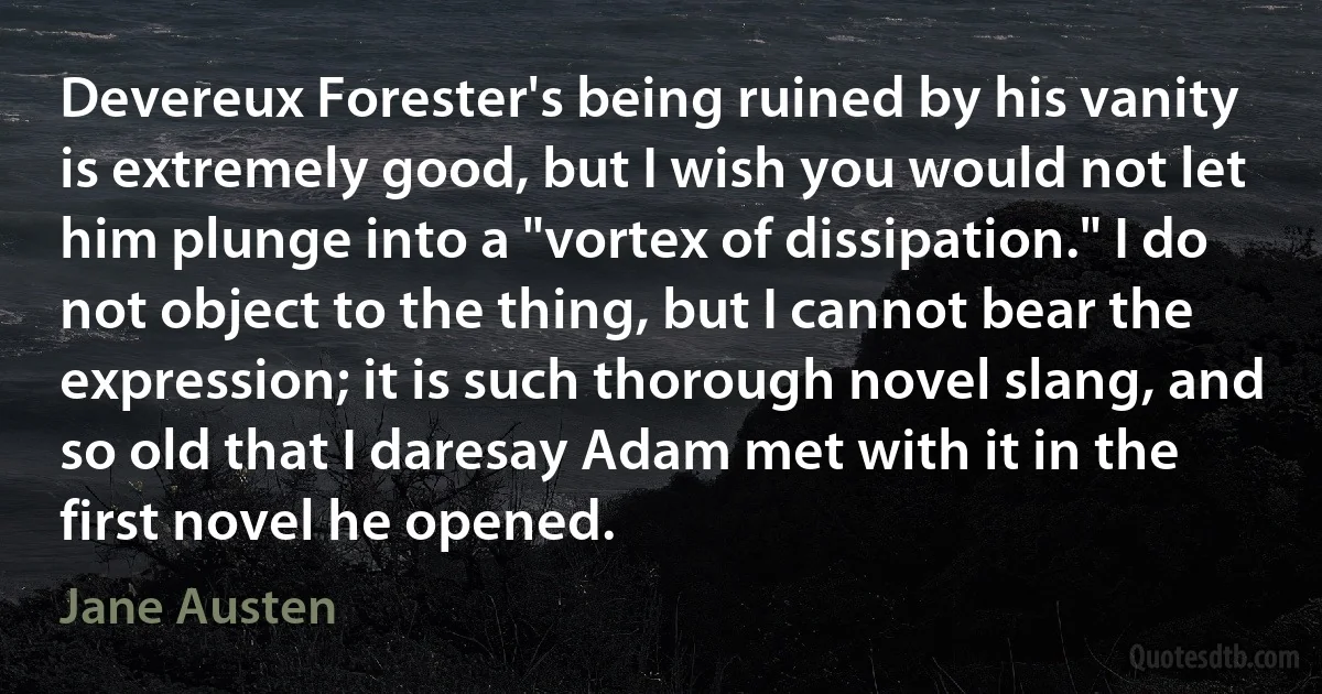 Devereux Forester's being ruined by his vanity is extremely good, but I wish you would not let him plunge into a "vortex of dissipation." I do not object to the thing, but I cannot bear the expression; it is such thorough novel slang, and so old that I daresay Adam met with it in the first novel he opened. (Jane Austen)