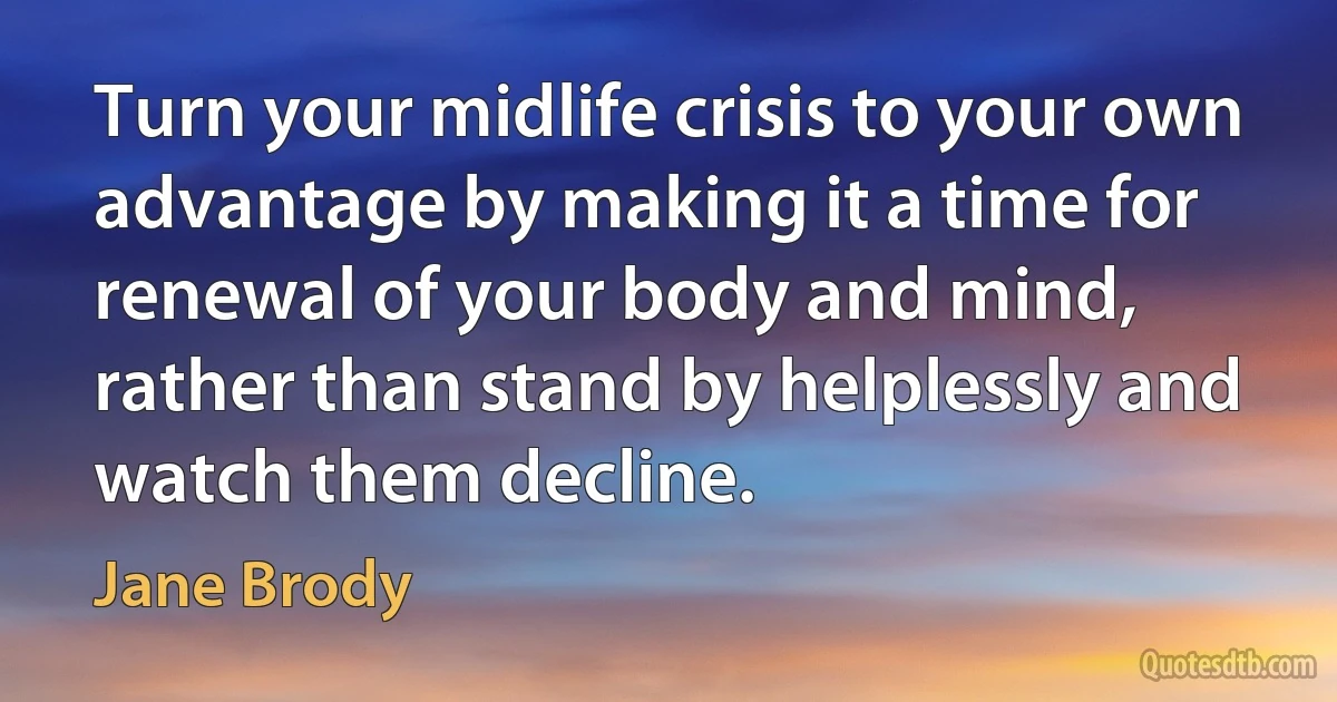 Turn your midlife crisis to your own advantage by making it a time for renewal of your body and mind, rather than stand by helplessly and watch them decline. (Jane Brody)