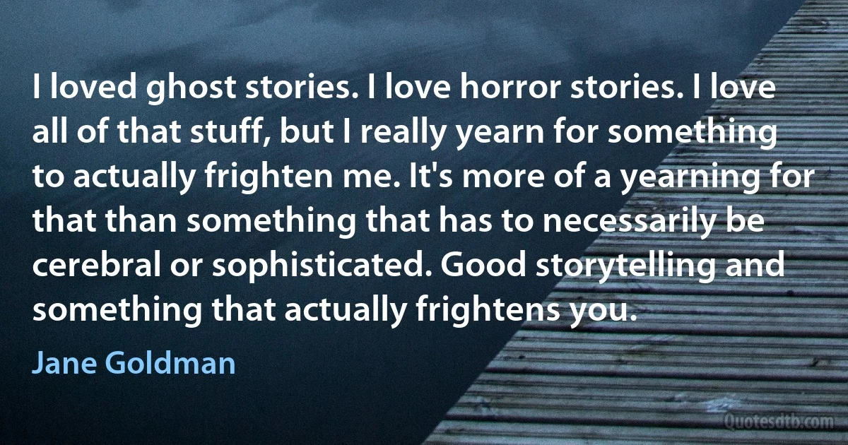 I loved ghost stories. I love horror stories. I love all of that stuff, but I really yearn for something to actually frighten me. It's more of a yearning for that than something that has to necessarily be cerebral or sophisticated. Good storytelling and something that actually frightens you. (Jane Goldman)