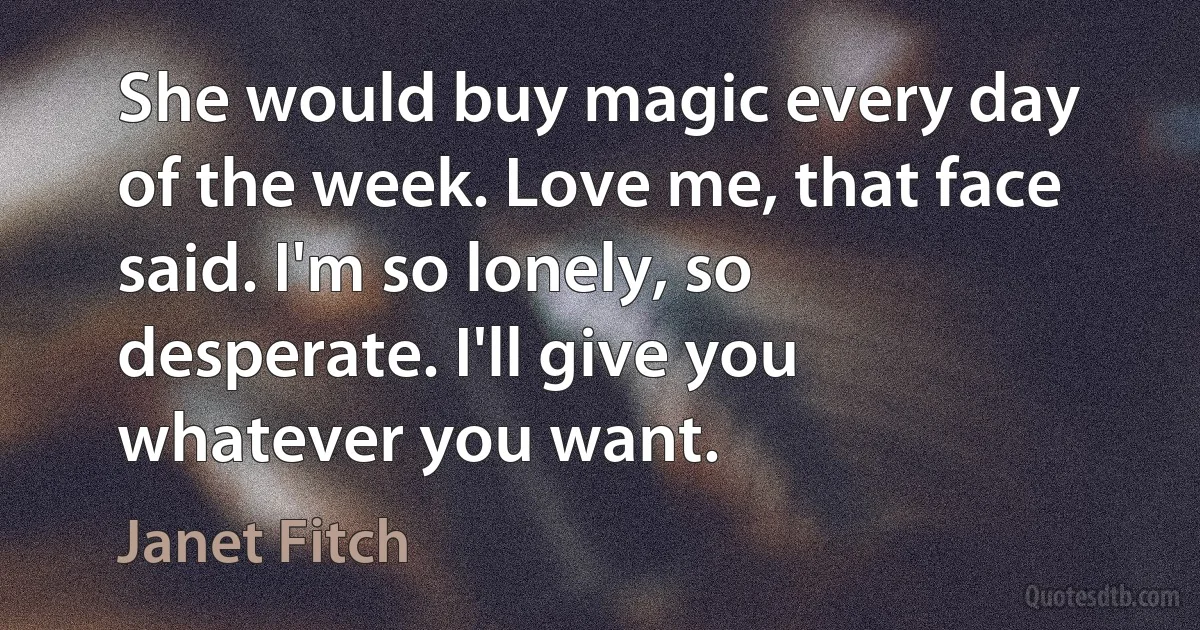 She would buy magic every day of the week. Love me, that face said. I'm so lonely, so desperate. I'll give you whatever you want. (Janet Fitch)