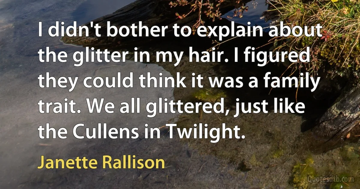 I didn't bother to explain about the glitter in my hair. I figured they could think it was a family trait. We all glittered, just like the Cullens in Twilight. (Janette Rallison)