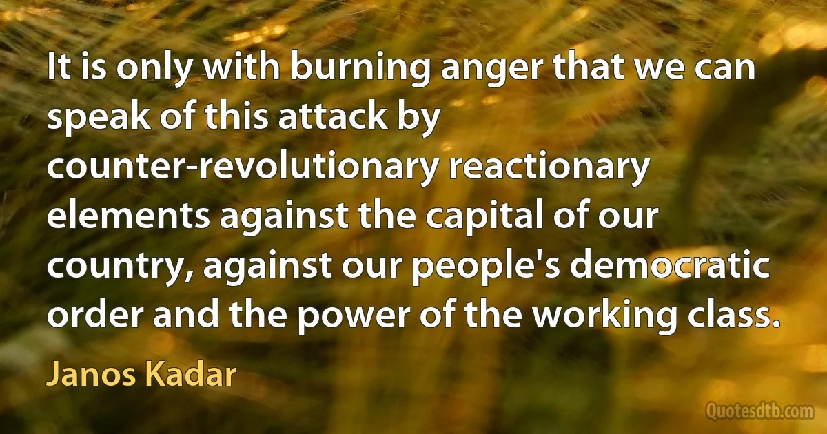 It is only with burning anger that we can speak of this attack by counter-revolutionary reactionary elements against the capital of our country, against our people's democratic order and the power of the working class. (Janos Kadar)