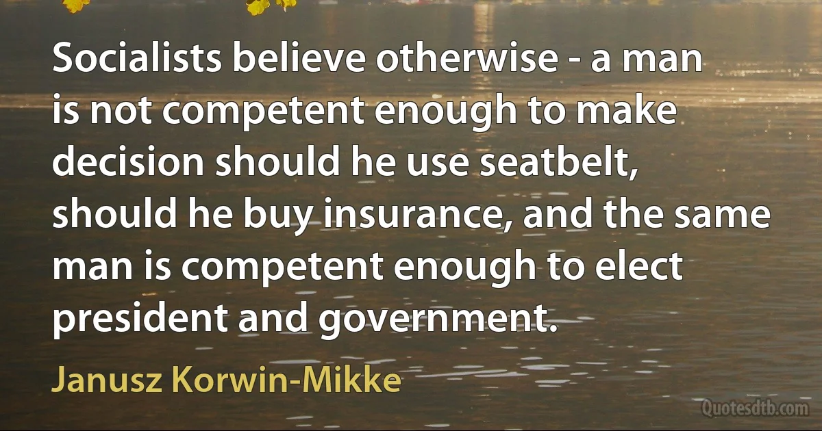 Socialists believe otherwise - a man is not competent enough to make decision should he use seatbelt, should he buy insurance, and the same man is competent enough to elect president and government. (Janusz Korwin-Mikke)