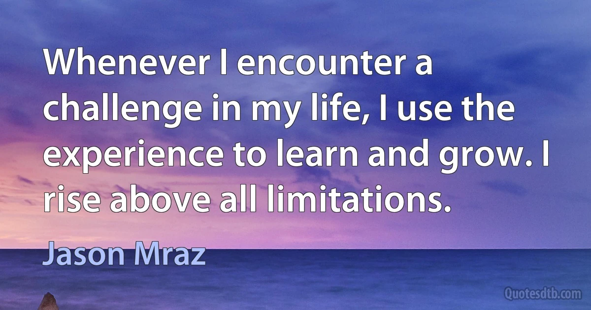 Whenever I encounter a challenge in my life, I use the experience to learn and grow. I rise above all limitations. (Jason Mraz)