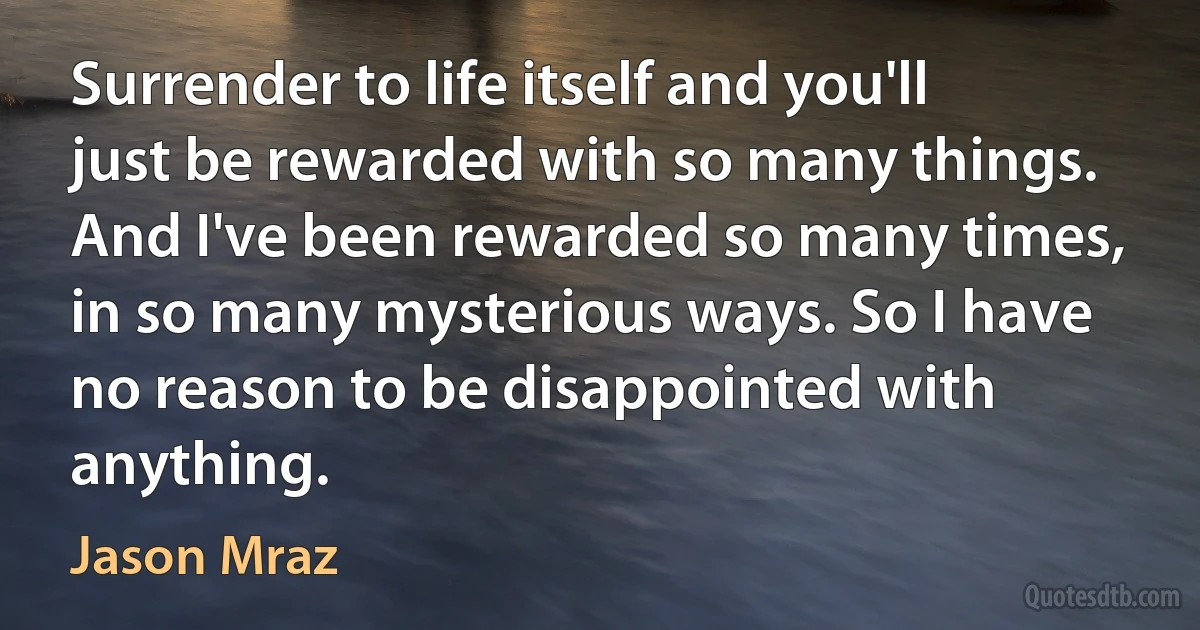 Surrender to life itself and you'll just be rewarded with so many things. And I've been rewarded so many times, in so many mysterious ways. So I have no reason to be disappointed with anything. (Jason Mraz)