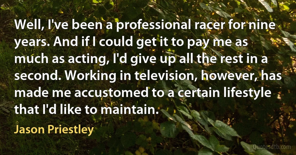 Well, I've been a professional racer for nine years. And if I could get it to pay me as much as acting, I'd give up all the rest in a second. Working in television, however, has made me accustomed to a certain lifestyle that I'd like to maintain. (Jason Priestley)