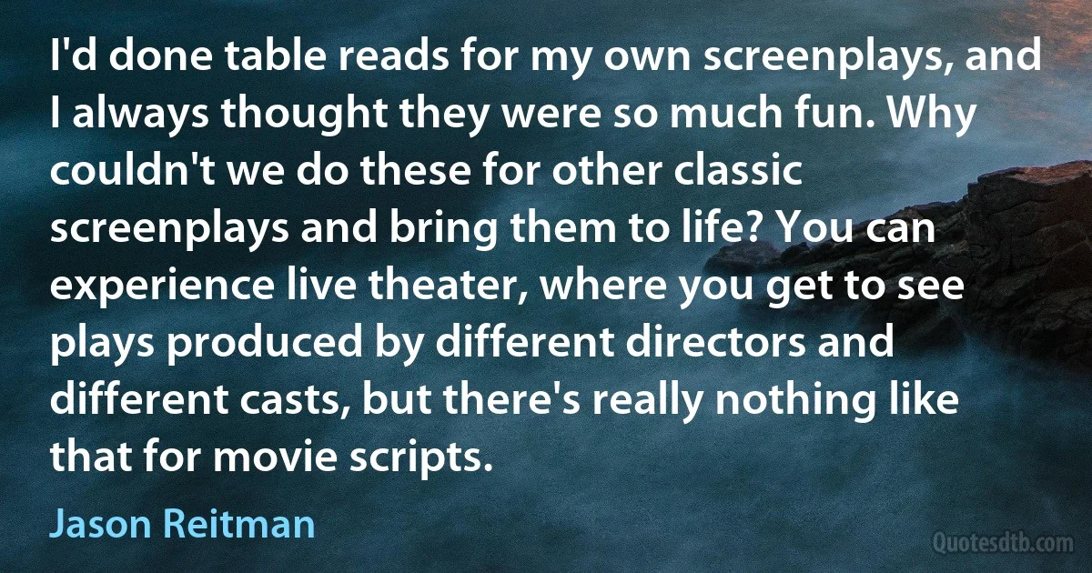 I'd done table reads for my own screenplays, and I always thought they were so much fun. Why couldn't we do these for other classic screenplays and bring them to life? You can experience live theater, where you get to see plays produced by different directors and different casts, but there's really nothing like that for movie scripts. (Jason Reitman)