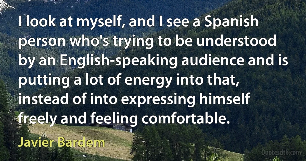 I look at myself, and I see a Spanish person who's trying to be understood by an English-speaking audience and is putting a lot of energy into that, instead of into expressing himself freely and feeling comfortable. (Javier Bardem)