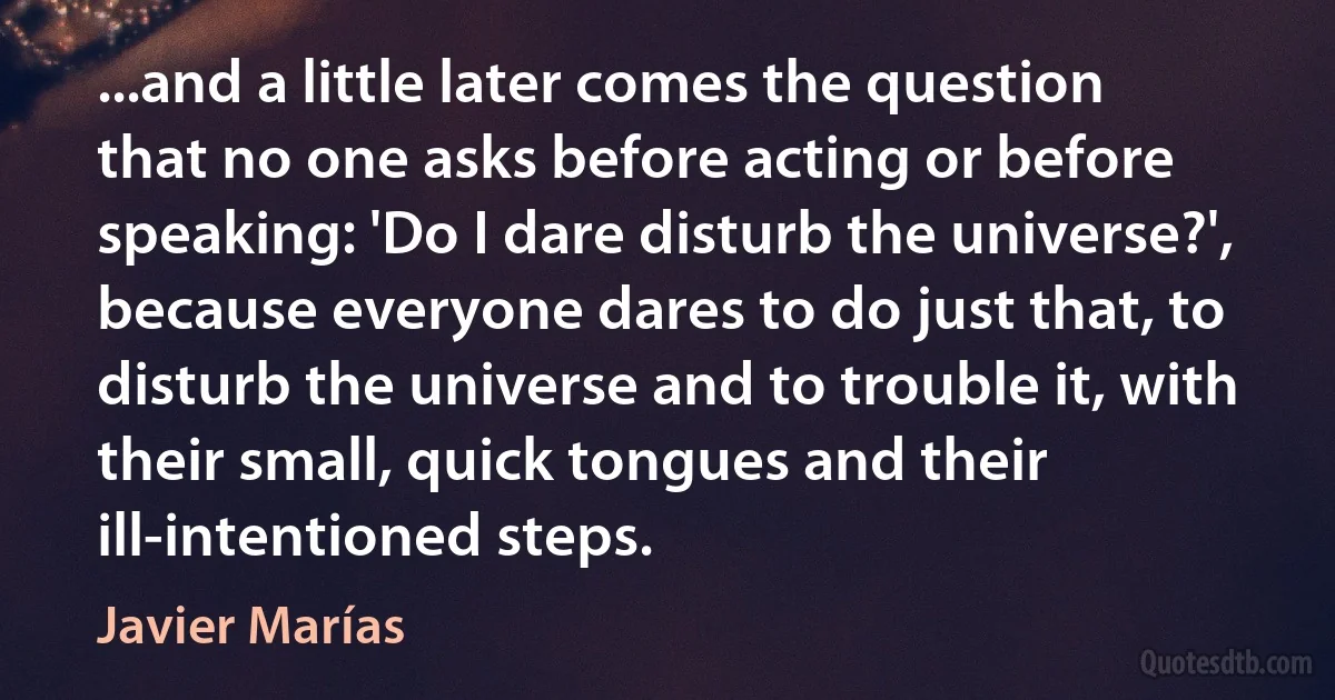 ...and a little later comes the question that no one asks before acting or before speaking: 'Do I dare disturb the universe?', because everyone dares to do just that, to disturb the universe and to trouble it, with their small, quick tongues and their ill-intentioned steps. (Javier Marías)