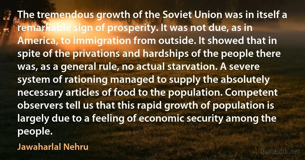 The tremendous growth of the Soviet Union was in itself a remarkable sign of prosperity. It was not due, as in America, to immigration from outside. It showed that in spite of the privations and hardships of the people there was, as a general rule, no actual starvation. A severe system of rationing managed to supply the absolutely necessary articles of food to the population. Competent observers tell us that this rapid growth of population is largely due to a feeling of economic security among the people. (Jawaharlal Nehru)