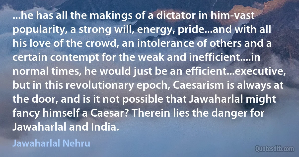 ...he has all the makings of a dictator in him-vast popularity, a strong will, energy, pride...and with all his love of the crowd, an intolerance of others and a certain contempt for the weak and inefficient....in normal times, he would just be an efficient...executive, but in this revolutionary epoch, Caesarism is always at the door, and is it not possible that Jawaharlal might fancy himself a Caesar? Therein lies the danger for Jawaharlal and India. (Jawaharlal Nehru)