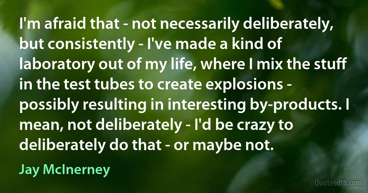 I'm afraid that - not necessarily deliberately, but consistently - I've made a kind of laboratory out of my life, where I mix the stuff in the test tubes to create explosions - possibly resulting in interesting by-products. I mean, not deliberately - I'd be crazy to deliberately do that - or maybe not. (Jay McInerney)