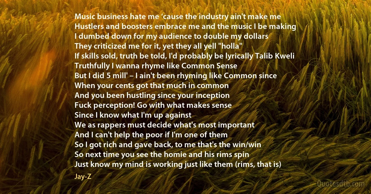 Music business hate me ‘cause the industry ain't make me
Hustlers and boosters embrace me and the music I be making
I dumbed down for my audience to double my dollars
They criticized me for it, yet they all yell "holla"
If skills sold, truth be told, I'd probably be lyrically Talib Kweli
Truthfully I wanna rhyme like Common Sense
But I did 5 mill' – I ain't been rhyming like Common since
When your cents got that much in common
And you been hustling since your inception
Fuck perception! Go with what makes sense
Since I know what I'm up against
We as rappers must decide what's most important
And I can't help the poor if I'm one of them
So I got rich and gave back, to me that's the win/win
So next time you see the homie and his rims spin
Just know my mind is working just like them (rims, that is) (Jay-Z)