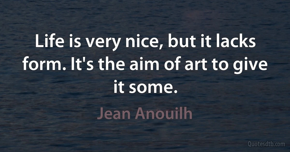 Life is very nice, but it lacks form. It's the aim of art to give it some. (Jean Anouilh)