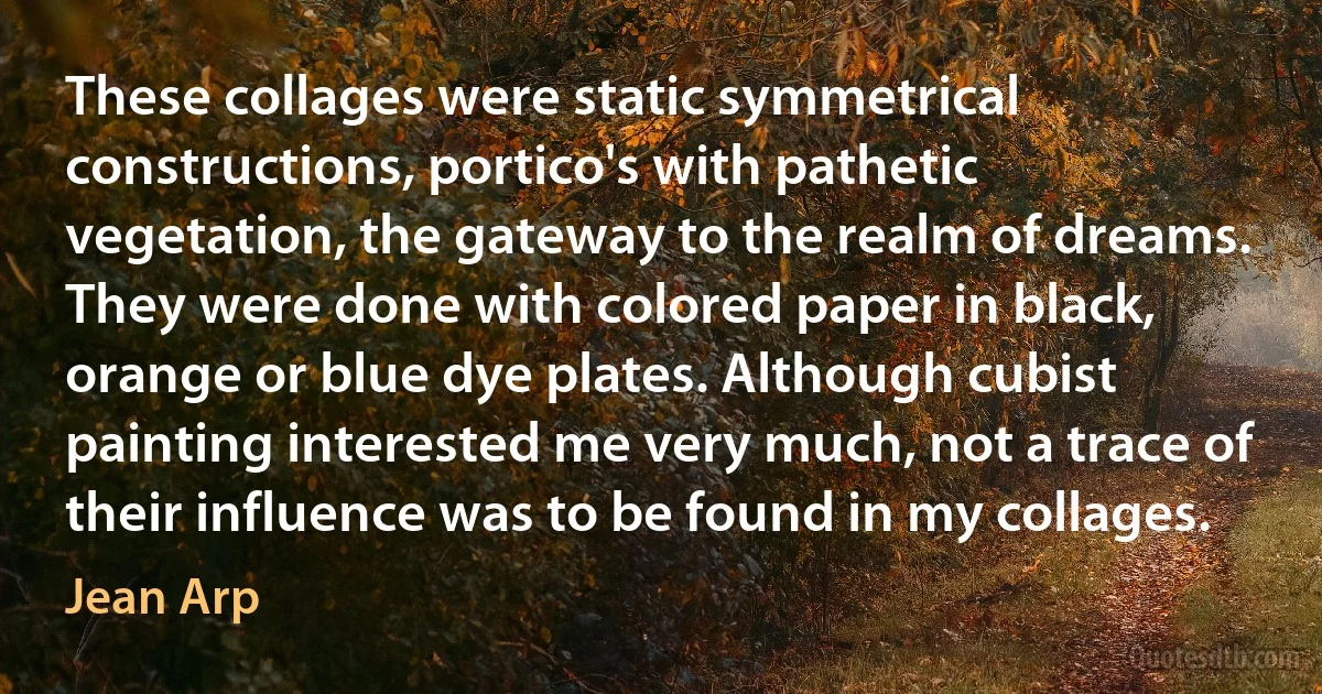 These collages were static symmetrical constructions, portico's with pathetic vegetation, the gateway to the realm of dreams. They were done with colored paper in black, orange or blue dye plates. Although cubist painting interested me very much, not a trace of their influence was to be found in my collages. (Jean Arp)