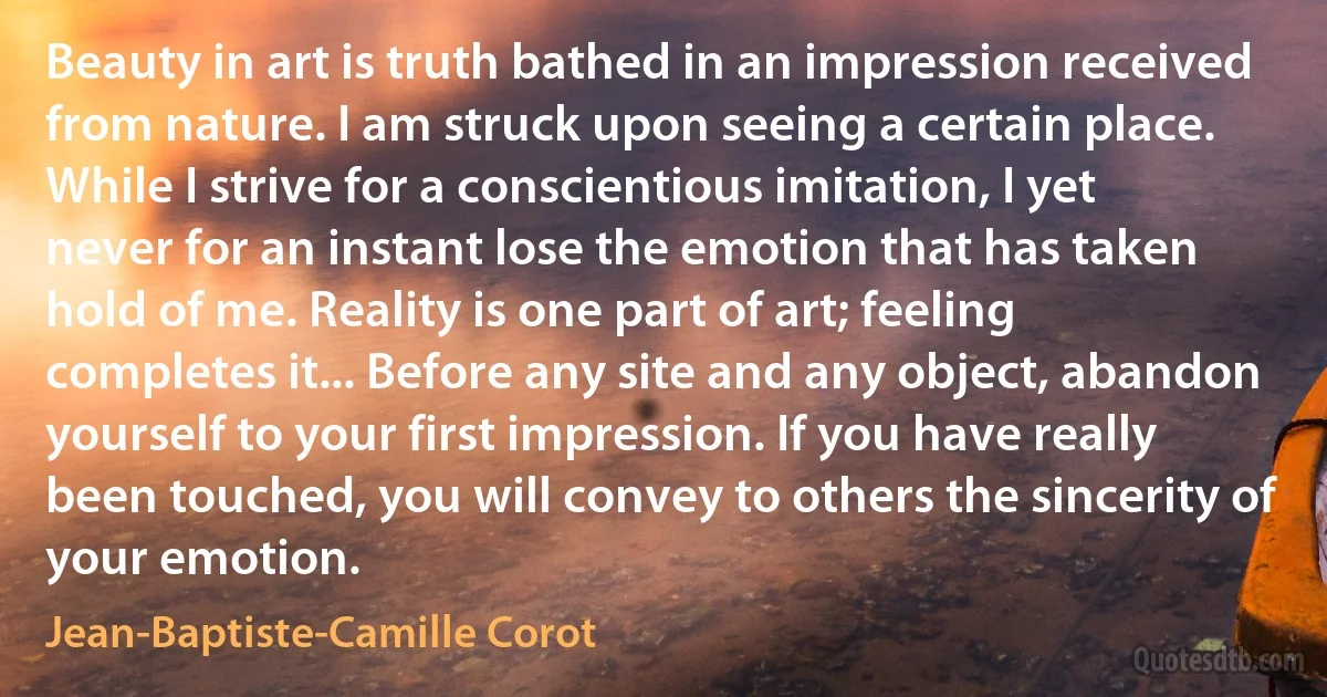Beauty in art is truth bathed in an impression received from nature. I am struck upon seeing a certain place. While I strive for a conscientious imitation, I yet never for an instant lose the emotion that has taken hold of me. Reality is one part of art; feeling completes it... Before any site and any object, abandon yourself to your first impression. If you have really been touched, you will convey to others the sincerity of your emotion. (Jean-Baptiste-Camille Corot)