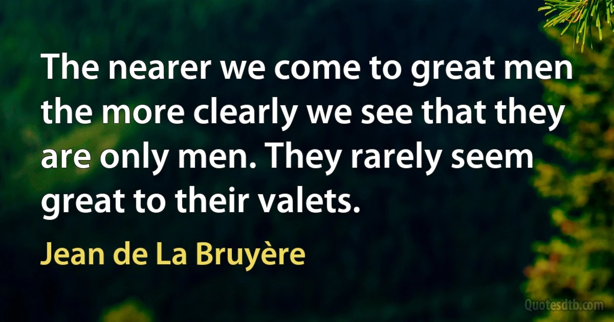 The nearer we come to great men the more clearly we see that they are only men. They rarely seem great to their valets. (Jean de La Bruyère)