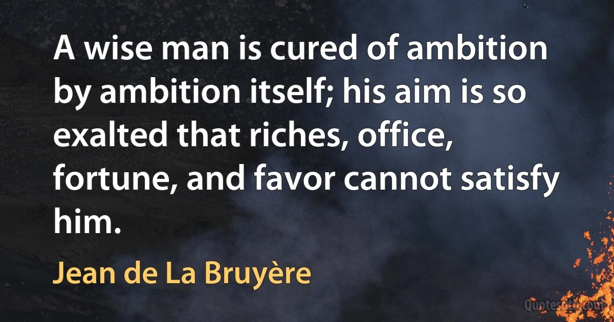 A wise man is cured of ambition by ambition itself; his aim is so exalted that riches, office, fortune, and favor cannot satisfy him. (Jean de La Bruyère)