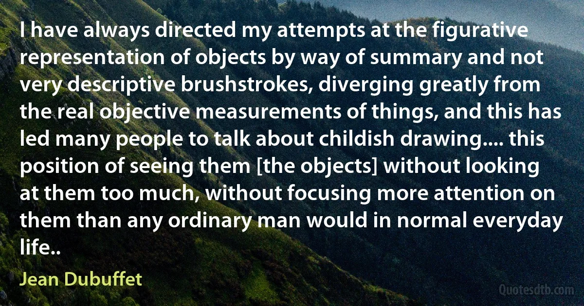 I have always directed my attempts at the figurative representation of objects by way of summary and not very descriptive brushstrokes, diverging greatly from the real objective measurements of things, and this has led many people to talk about childish drawing.... this position of seeing them [the objects] without looking at them too much, without focusing more attention on them than any ordinary man would in normal everyday life.. (Jean Dubuffet)