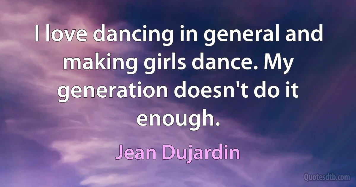 I love dancing in general and making girls dance. My generation doesn't do it enough. (Jean Dujardin)