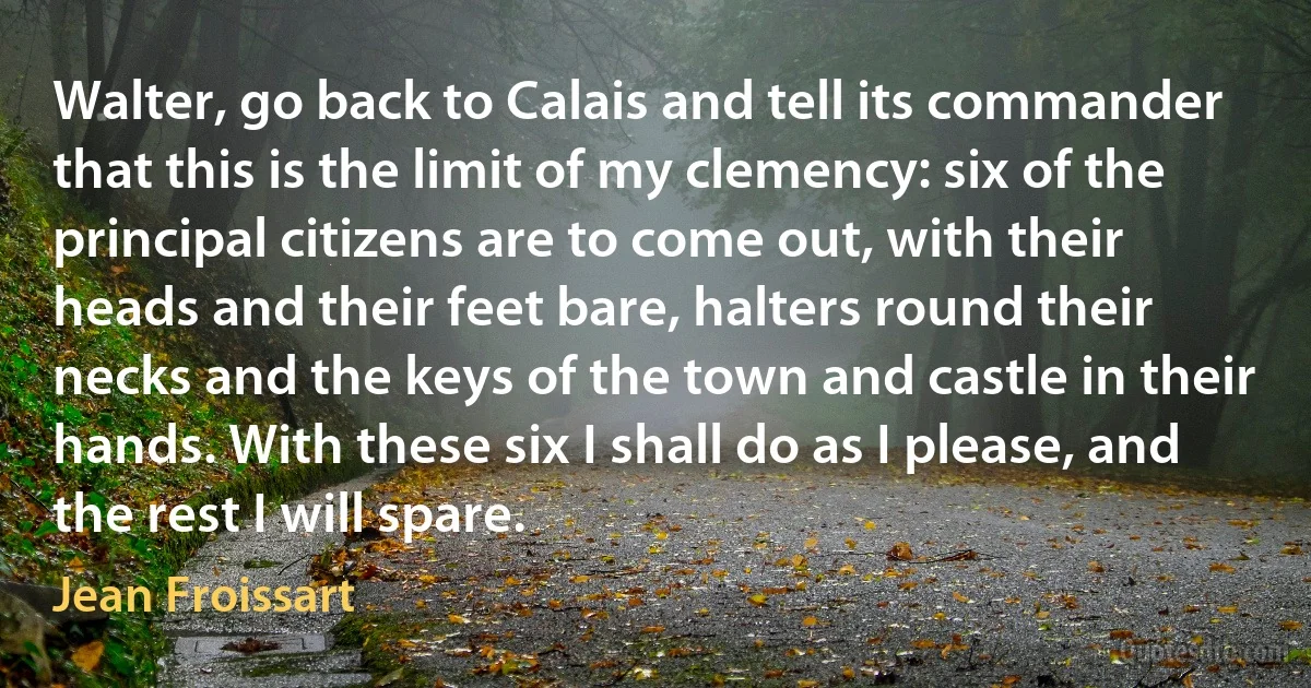 Walter, go back to Calais and tell its commander that this is the limit of my clemency: six of the principal citizens are to come out, with their heads and their feet bare, halters round their necks and the keys of the town and castle in their hands. With these six I shall do as I please, and the rest I will spare. (Jean Froissart)