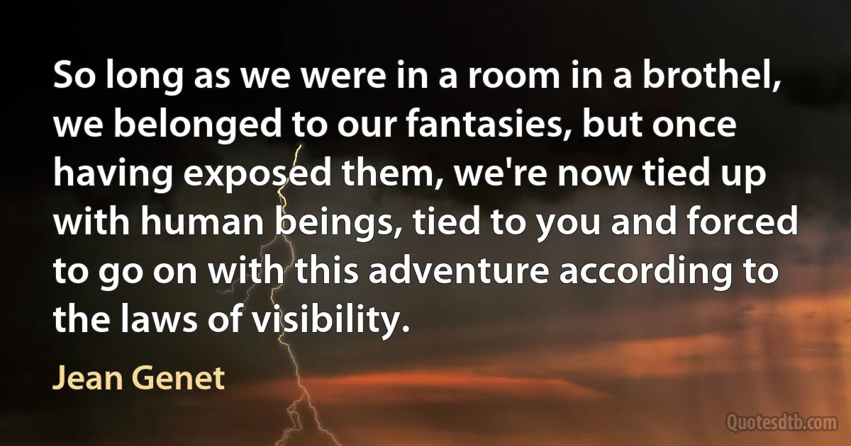 So long as we were in a room in a brothel, we belonged to our fantasies, but once having exposed them, we're now tied up with human beings, tied to you and forced to go on with this adventure according to the laws of visibility. (Jean Genet)