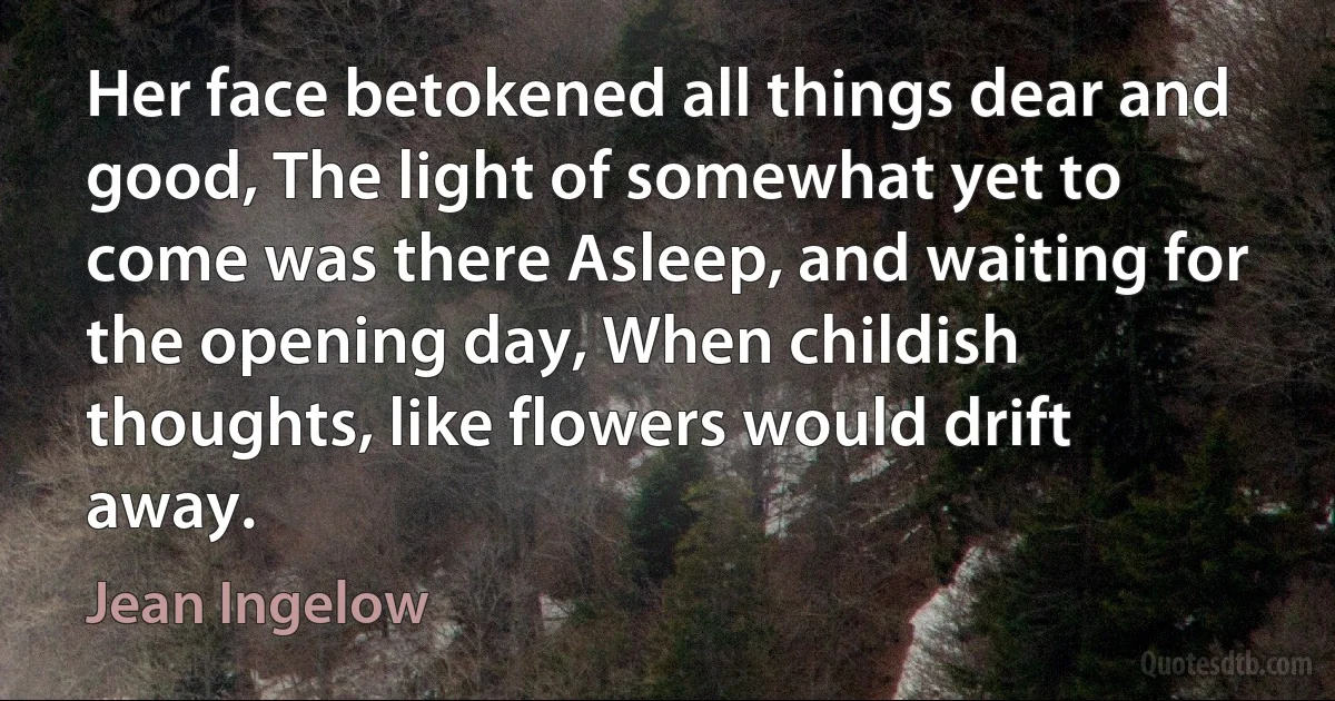 Her face betokened all things dear and good, The light of somewhat yet to come was there Asleep, and waiting for the opening day, When childish thoughts, like flowers would drift away. (Jean Ingelow)